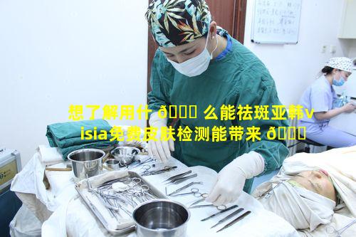 想了解用什 🍁 么能祛斑亚韩visia免费皮肤检测能带来 🐋 何种改变